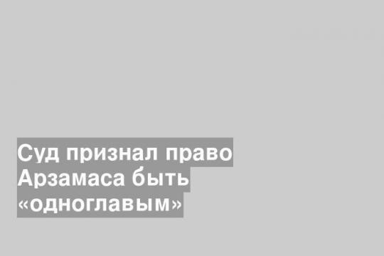 Суд признал право Арзамаса быть «одноглавым»