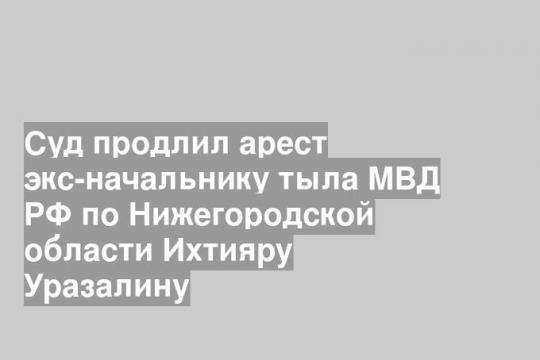 Суд продлил арест экс-начальнику тыла МВД РФ по Нижегородской области Ихтияру Уразалину