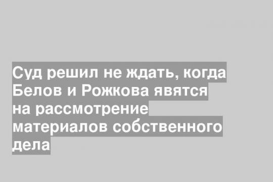 Суд решил не ждать, когда Белов и Рожкова явятся на рассмотрение материалов собственного дела