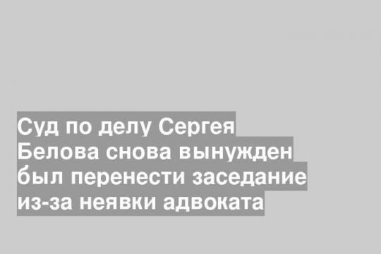Суд по делу Сергея Белова снова вынужден был перенести заседание из-за неявки адвоката