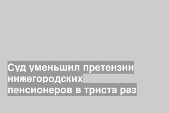Суд уменьшил претензии нижегородских пенсионеров в триста раз