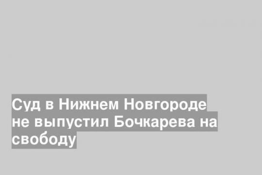 Суд в Нижнем Новгороде не выпустил Бочкарева на свободу