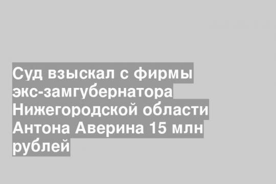 Суд взыскал с фирмы экс-замгубернатора Нижегородской области Антона Аверина 15 млн рублей