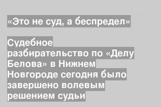 Судебное разбирательство по «Делу Белова» в Нижнем Новгороде сегодня было завершено волевым решением судьи