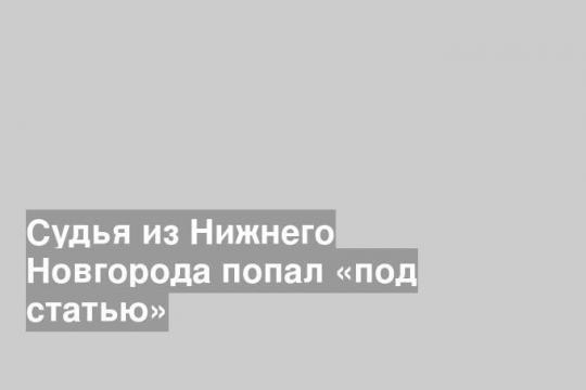 Судья из Нижнего Новгорода попал «под статью»