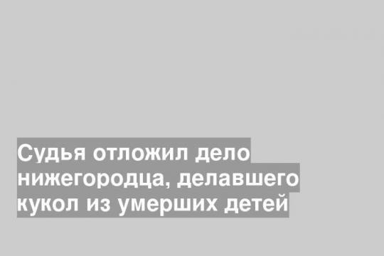 Судья отложил дело нижегородца, делавшего кукол из умерших детей