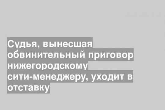 Судья, вынесшая обвинительный приговор нижегородскому сити-менеджеру, уходит в отставку