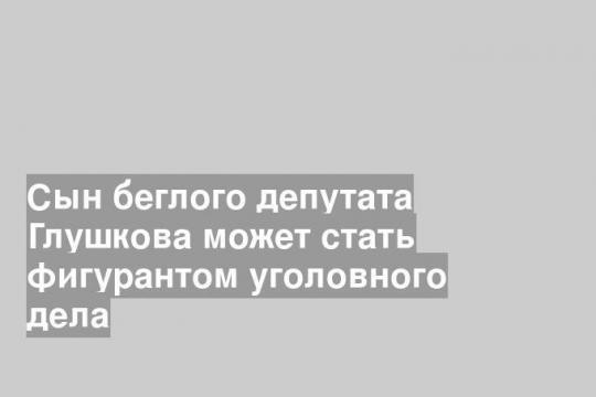 Сын беглого депутата Глушкова может стать фигурантом уголовного дела