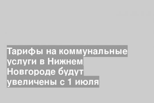 Тарифы на коммунальные услуги в Нижнем Новгороде будут увеличены с 1 июля