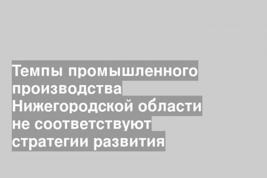 Темпы промышленного производства Нижегородской области не соответствуют стратегии развития