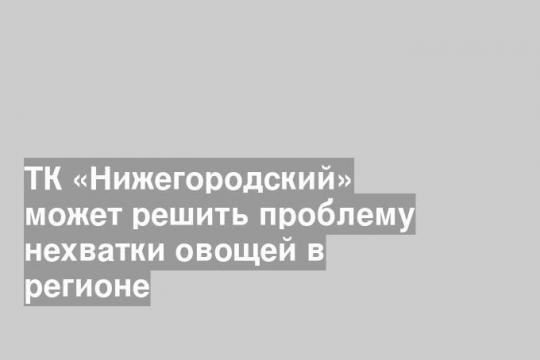 ТК «Нижегородский» решит проблему нехватки овощей в регионе