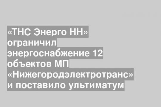 «ТНС Энерго НН» ограничил энергоснабжение 12 объектов МП «Нижегородэлектротранс» и поставило ультиматум