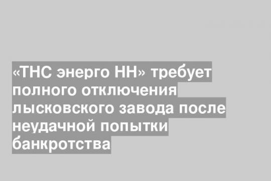 «ТНС энерго НН» требует полного отключения лысковского завода после неудачной попытки банкротства
