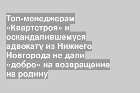 Топ-менеджерам «Квартстроя» и оскандалившемуся адвокату из Нижнего Новгорода не дали «добро» на возвращение на родину