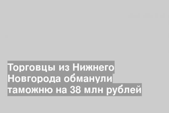 Торговцы из Нижнего Новгорода обманули таможню на 38 млн рублей
