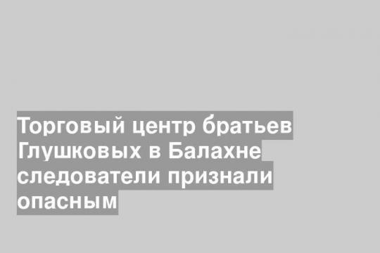 Торговый центр братьев Глушковых в Балахне следователи признали опасным
