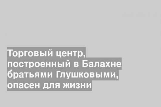 Торговый центр, построенный в Балахне братьями Глушковыми, опасен для жизни