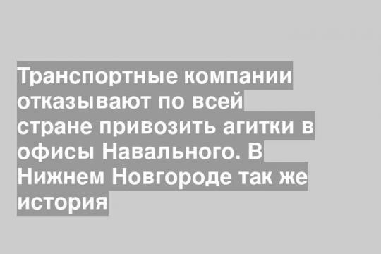Транспортные компании отказывают по всей стране привозить агитки в офисы Навального. В Нижнем Новгороде так же история