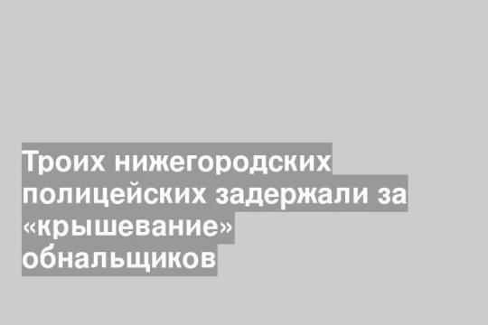Троих нижегородских полицейских задержали за «крышевание» обнальщиков