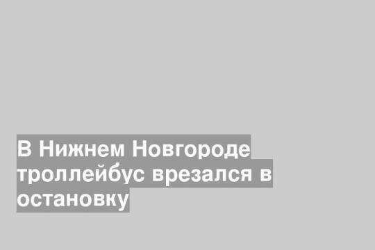 В Нижнем Новгороде троллейбус врезался в остановку