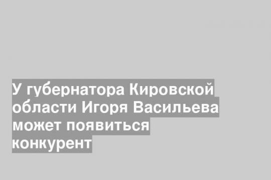 У губернатора Кировской области Игоря Васильева может появиться конкурент