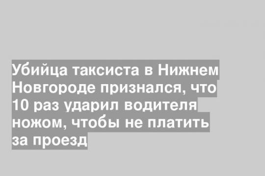 Убийца таксиста в Нижнем Новгороде признался, что 10 раз ударил водителя ножом, чтобы не платить за проезд