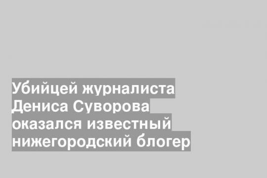 Убийцей журналиста Дениса Суворова оказался известный нижегородский блогер