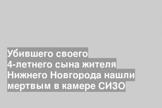 Убившего своего 4-летнего сына жителя Нижнего Новгорода нашли мертвым в камере СИЗО