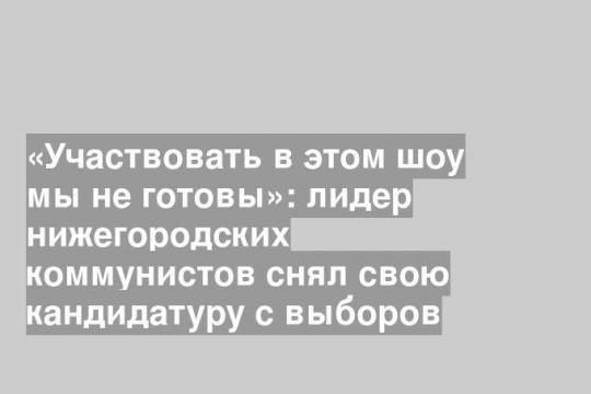 «Участвовать в этом шоу мы не готовы»: лидер нижегородских коммунистов снял свою кандидатуру с выборов