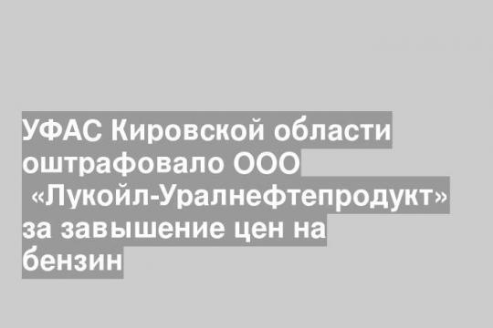 УФАС Кировской области оштрафовало ООО  «Лукойл-Уралнефтепродукт» за завышение цен на бензин