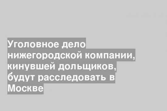 Уголовное дело нижегородской компании, кинувшей дольщиков, будут расследовать в Москве