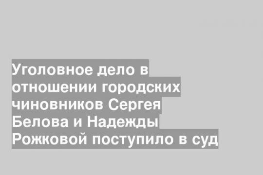 Уголовное дело в отношении городских чиновников Сергея Белова и Надежды Рожковой поступило в суд