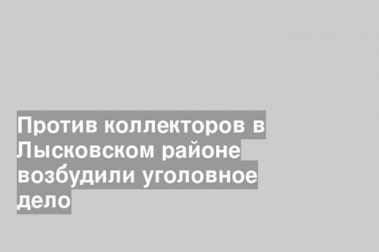 Против коллекторов в Лысковском районе возбудили уголовное дело