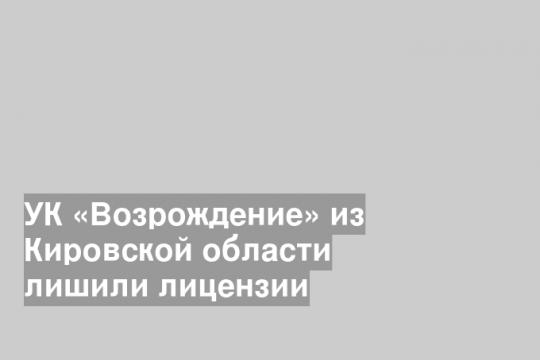УК «Возрождение» из Кировской области лишили лицензии