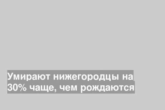 Умирают нижегородцы на 30% чаще, чем рождаются