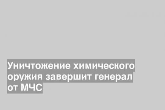 Уничтожение химического оружия завершит генерал от МЧС