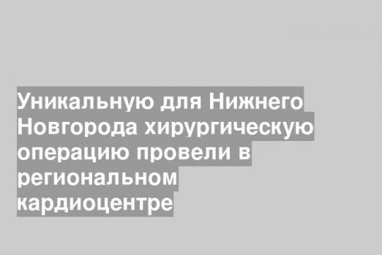 Уникальную для Нижнего Новгорода хирургическую операцию провели в региональном кардиоцентре