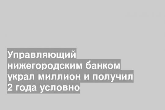 Управляющий нижегородским банком украл миллион и получил 2 года условно