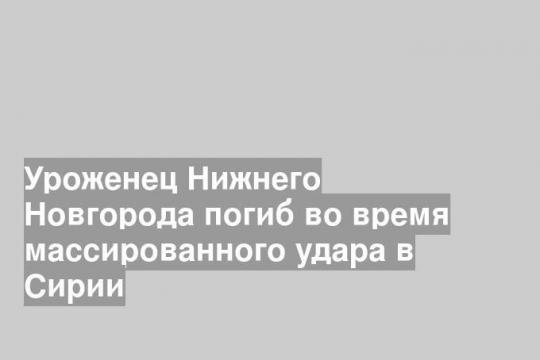Уроженец Нижнего Новгорода погиб во время массированного удара в Сирии