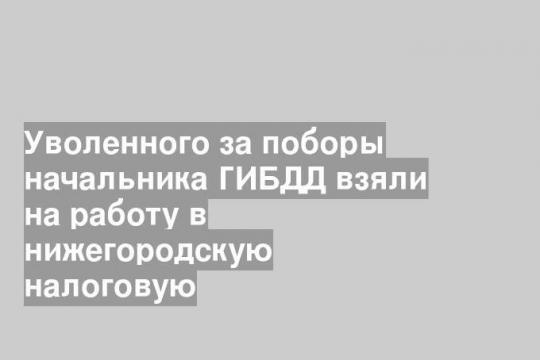 Уволенного за поборы начальника ГИБДД взяли на работу в нижегородскую налоговую