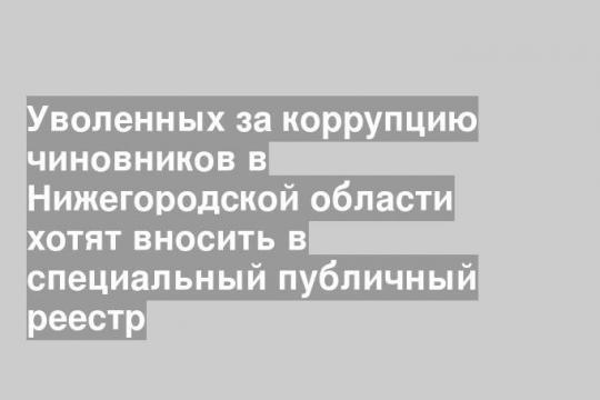 Уволенных за коррупцию чиновников в Нижегородской области хотят вносить в специальный публичный реестр