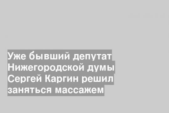 Уже бывший депутат Нижегородской думы Сергей Каргин решил заняться массажем