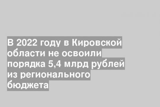 В 2022 году в Кировской области не освоили порядка 5,4 млрд рублей из регионального бюджета