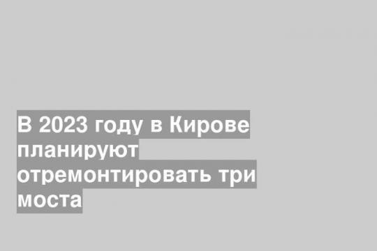 В 2023 году в Кирове планируют отремонтировать три моста