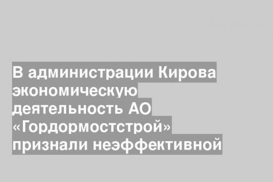 В администрации Кирова экономическую деятельность АО «Гордормостстрой» признали неэффективной