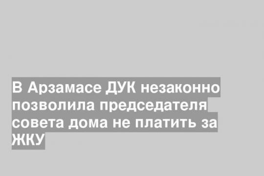 В Арзамасе ДУК незаконно позволила председателя совета дома не платить за ЖКУ