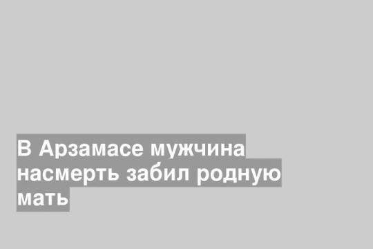 В Арзамасе мужчина насмерть забил родную мать