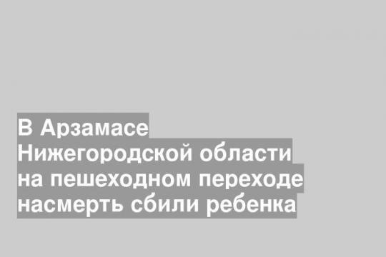 В Арзамасе Нижегородской области на пешеходном переходе насмерть сбили ребенка