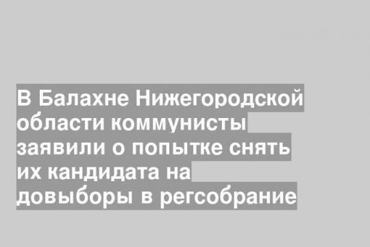 В Балахне Нижегородской области коммунисты заявили о попытке снять их кандидата на довыборы в регсобрание