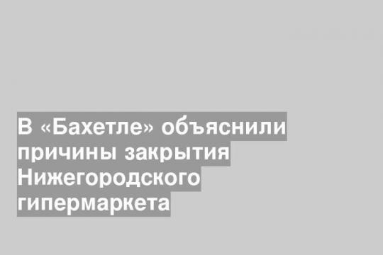 В «Бахетле» объяснили причины закрытия Нижегородского гипермаркета